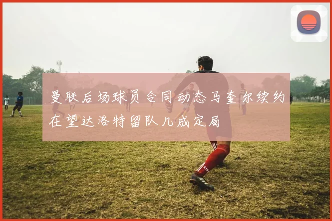 曼联后场球员合同动态马奎尔续约在望达洛特留队几成定局