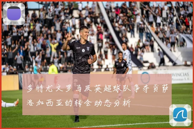 多特尤文罗马及英超球队争夺贡萨洛加西亚的转会动态分析