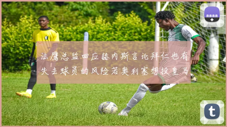 法鹰总监回应赫内斯言论拜仁也有失去球员的风险若奥利塞想投皇马如何应对