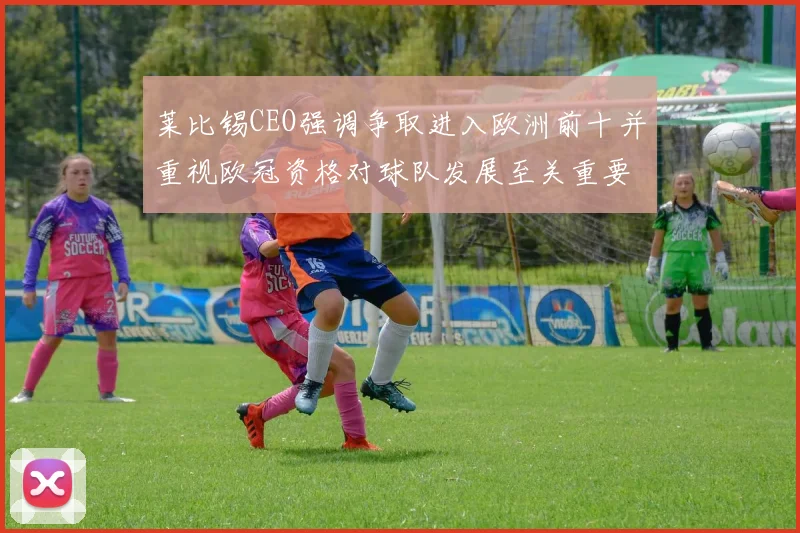 莱比锡CEO强调争取进入欧洲前十并重视欧冠资格对球队发展至关重要
