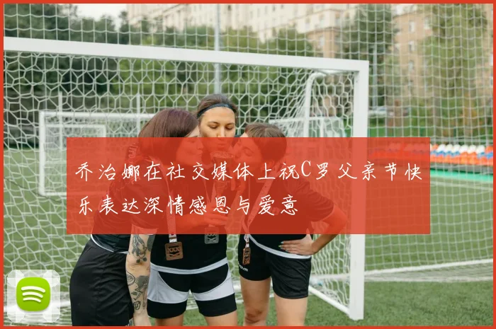 乔治娜在社交媒体上祝C罗父亲节快乐表达深情感恩与爱意