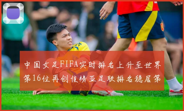 中国女足FIFA实时排名上升至世界第16位再创佳绩亚足联排名稳居第4位