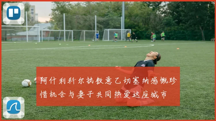 阿什利科尔执教意乙切塞纳感慨珍惜机会与妻子共同热爱这座城市