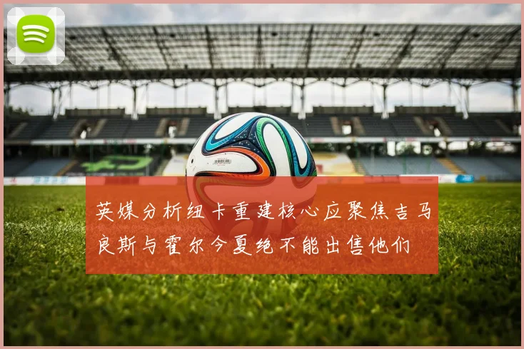 英媒分析纽卡重建核心应聚焦吉马良斯与霍尔今夏绝不能出售他们