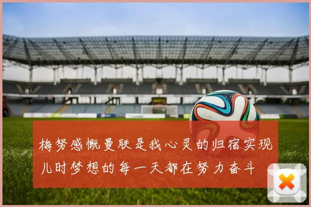 梅努感慨曼联是我心灵的归宿实现儿时梦想的每一天都在努力奋斗