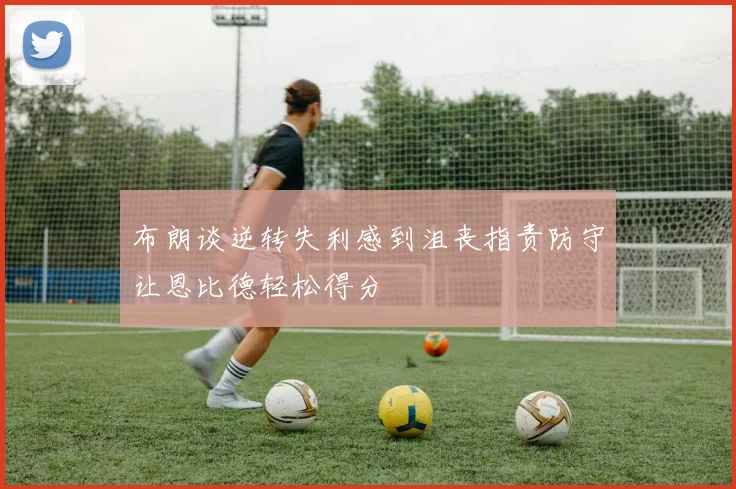 布朗谈逆转失利感到沮丧指责防守让恩比德轻松得分