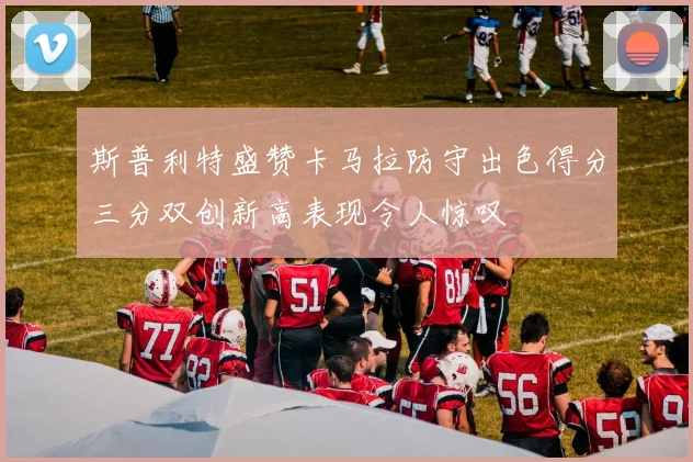 斯普利特盛赞卡马拉防守出色得分三分双创新高表现令人惊叹