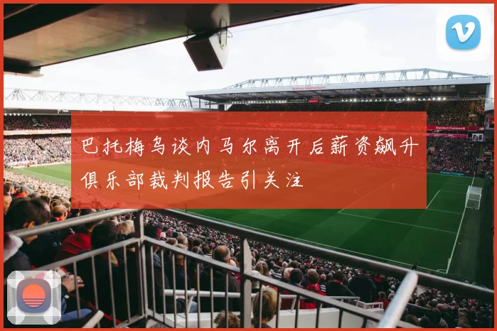 巴托梅乌谈内马尔离开后薪资飙升俱乐部裁判报告引关注