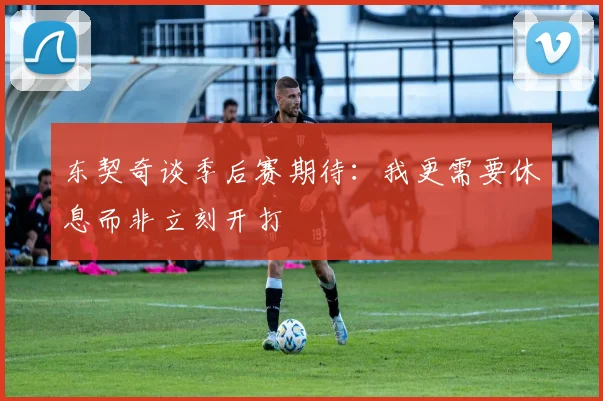 东契奇谈季后赛期待：我更需要休息而非立刻开打