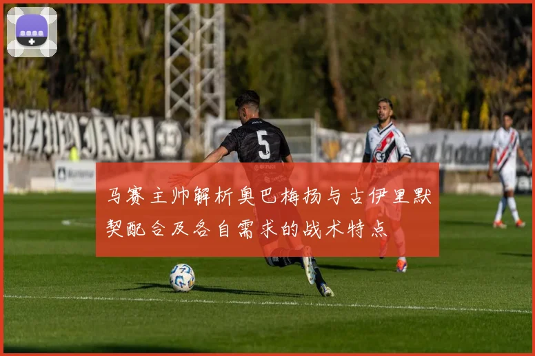马赛主帅解析奥巴梅扬与古伊里默契配合及各自需求的战术特点