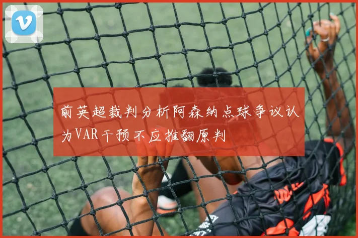 前英超裁判分析阿森纳点球争议认为VAR干预不应推翻原判