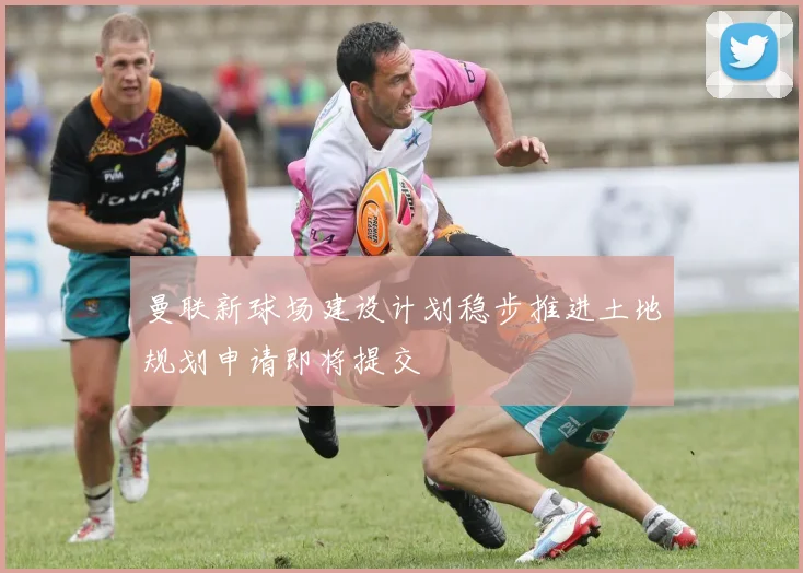 曼联新球场建设计划稳步推进土地规划申请即将提交