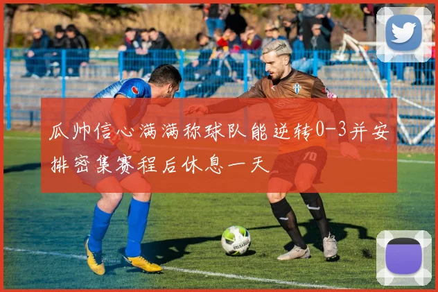 瓜帅信心满满称球队能逆转0-3并安排密集赛程后休息一天