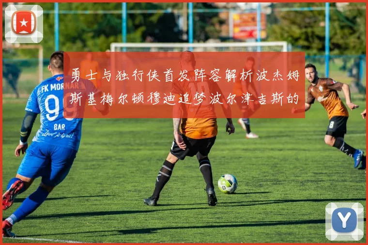 勇士与独行侠首发阵容解析波杰姆斯基梅尔顿穆迪追梦波尔津吉斯的对决亮点