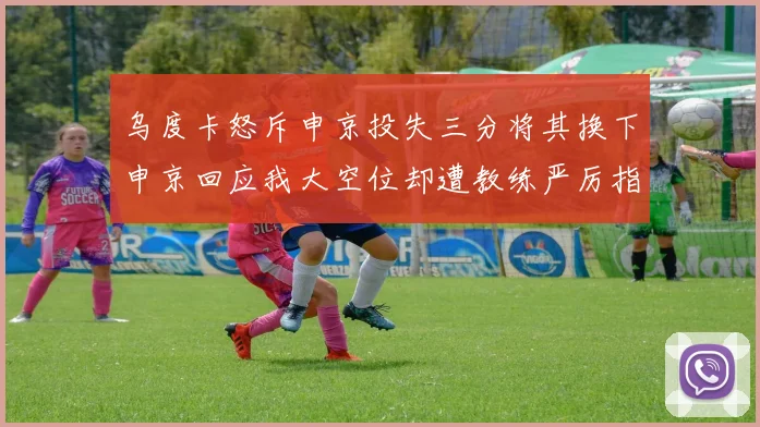 乌度卡怒斥申京投失三分将其换下申京回应我大空位却遭教练严厉指责