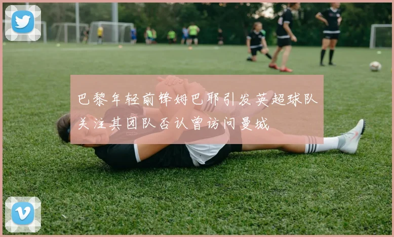 巴黎年轻前锋姆巴耶引发英超球队关注其团队否认曾访问曼城