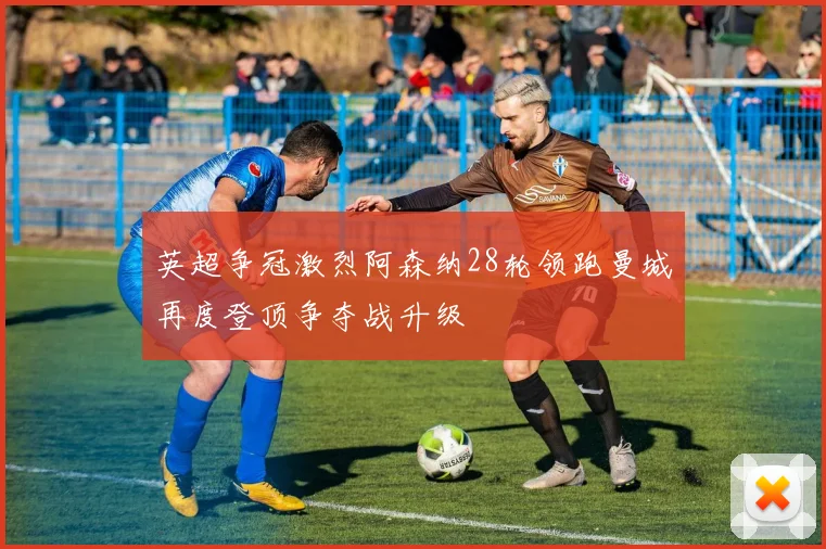 英超争冠激烈阿森纳28轮领跑曼城再度登顶争夺战升级