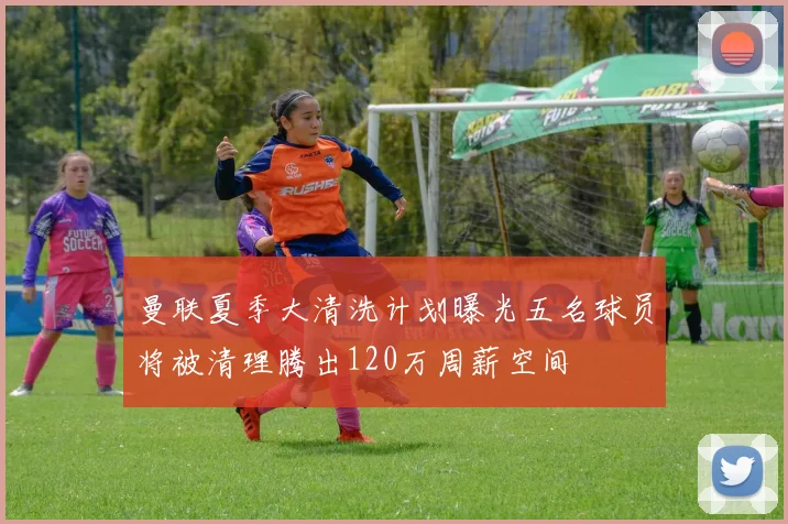 曼联夏季大清洗计划曝光五名球员将被清理腾出120万周薪空间