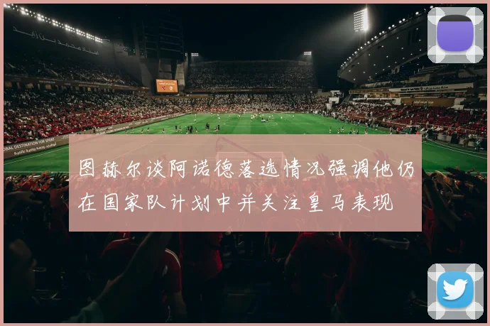 图赫尔谈阿诺德落选情况强调他仍在国家队计划中并关注皇马表现